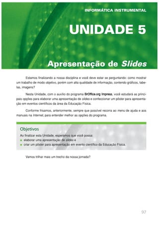 Apresentação de Slides
UNIDADE 5
INFORMÁTICA INSTRUMENTAL
Estamos finalizando a nossa disciplina e você deve estar se perguntando: como mostrar
um trabalho de modo objetivo, porém com alta qualidade de informação, contendo gráficos, tabe-
las, imagens?
Nesta Unidade, com o auxílio do programa BrOffice.org Impress, você estudará as princi-
pais opções para elaborar uma apresentação de slides e confeccionar um pôster para apresenta-
ção em eventos científicos da área da Educação Física.
Conforme frisamos, anteriormente, sempre que possível recorra ao menu de ajuda e aos
manuais na Internet, para entender melhor as opções do programa.
Vamos trilhar mais um trecho da nossa jornada?
97
INFORMÁTICA INSTRUMENTAL
Objetivos
Ao finalizar esta Unidade, esperamos que você possa:
elaborar uma apresentação de slides e
criar um pôster para apresentação em evento científico da Educação Física.
 