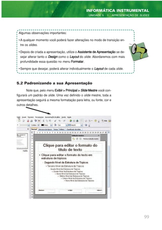 5.2 Padronizando a sua Apresentação
Note que, pelo menu Exibir>Principal> Slide Mestre você con-
figurará um padrão de slide. Uma vez definido o slide mestre, toda a
apresentação seguirá a mesma formatação para letra, ou fonte, cor e
outros detalhes.
99
INFORMÁTICA INSTRUMENTAL
UNIDADE 5 | APRESENTAÇÃO DE SLIDES
Algumas observações importantes:
• A qualquer momento você poderá fazer alterações no modo de transição en-
tre os slides.
• Depois de criada a apresentação, utilize o Assistente de Apresentação se de-
sejar alterar tanto o Design como o Layout do slide. Abordaremos com mais
profundidade essa questão no menu Formatar.
• Sempre que desejar, poderá alterar individualmente o Layout de cada slide.
 