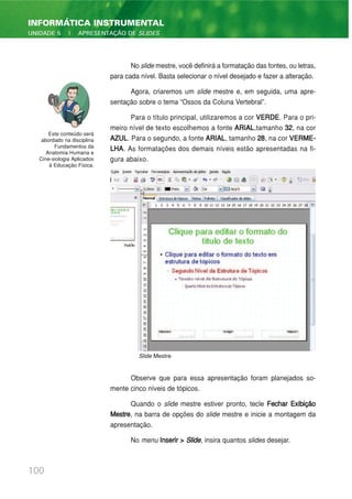 No slide mestre, você definirá a formatação das fontes, ou letras,
para cada nível. Basta selecionar o nível desejado e fazer a alteração.
Agora, criaremos um slide mestre e, em seguida, uma apre-
sentação sobre o tema “Ossos da Coluna Vertebral”.
Para o título principal, utilizaremos a cor VERDE. Para o pri-
meiro nível de texto escolhemos a fonte ARIAL,tamanho 32, na cor
AZUL. Para o segundo, a fonte ARIAL, tamanho 28, na cor VERME-
LHA. As formatações dos demais níveis estão apresentadas na fi-
gura abaixo.
Observe que para essa apresentação foram planejados so-
mente cinco níveis de tópicos.
Quando o slide mestre estiver pronto, tecle Fechar Exibição
Mestre, na barra de opções do slide mestre e inicie a montagem da
apresentação.
No menu Inserir > Slide, insira quantos slides desejar.
100
INFORMÁTICA INSTRUMENTAL
UNIDADE 5 | APRESENTAÇÃO DE SLIDES
Este conteúdo será
abordado na disciplina
Fundamentos da
Anatomia Humana e
Cine-siologia Aplicados
à Educação Física.
Slide Mestre
 