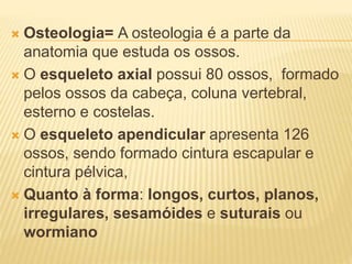  Osteologia= A osteologia é a parte da
anatomia que estuda os ossos.
 O esqueleto axial possui 80 ossos, formado
pelos ossos da cabeça, coluna vertebral,
esterno e costelas.
 O esqueleto apendicular apresenta 126
ossos, sendo formado cintura escapular e
cintura pélvica,
 Quanto à forma: longos, curtos, planos,
irregulares, sesamóides e suturais ou
wormiano
 