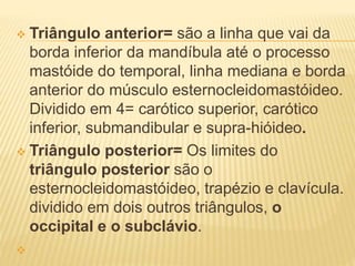  Triângulo anterior= são a linha que vai da
borda inferior da mandíbula até o processo
mastóide do temporal, linha mediana e borda
anterior do músculo esternocleidomastóideo.
Dividido em 4= carótico superior, carótico
inferior, submandibular e supra-hióideo.
 Triângulo posterior= Os limites do
triângulo posterior são o
esternocleidomastóideo, trapézio e clavícula.
dividido em dois outros triângulos, o
occipital e o subclávio.

 
