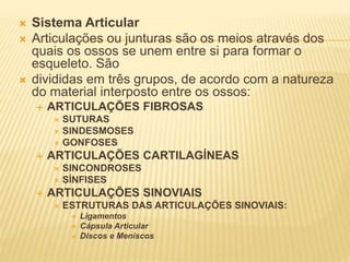  Sistema Articular
 Articulações ou junturas são os meios através dos
quais os ossos se unem entre si para formar o
esqueleto. São
 divididas em três grupos, de acordo com a natureza
do material interposto entre os ossos:
 ARTICULAÇÕES FIBROSAS
 SUTURAS
 SINDESMOSES
 GONFOSES
 ARTICULAÇÕES CARTILAGÍNEAS
 SINCONDROSES
 SÍNFISES
 ARTICULAÇÕES SINOVIAIS
 ESTRUTURAS DAS ARTICULAÇÕES SINOVIAIS:
 Ligamentos
 Cápsula Articular
 Discos e Meniscos
 