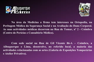 Na área da Medicina a firma tem interesses na Ortopedia, na Peritagem Médica da Segurança Social e na Avaliação do Dano Corporal. As suas actividades médicas decorrem na Rua de Tomar, nº 2 - Coimbra (Centro de Perícias e Consultório Médico). Com sede social na Rua de Gil Vicente 86-A – Coimbra, a Albuquerque e Lima, desenvolve, no referido local, a maioria das actividades relacionadas com as artes (Galeria de Exposições Temporárias e Atelier Privativo). 