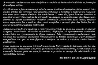 A anatomia continua a ser uma disciplina essencial e de indiscutível utilidade na formação de qualquer artista.  É evidente que a figura humana já não é o centro temático da criação artística actual.  Mas muitos artistas das correntes vanguardistas continuam a trabalhar a partir do nu e levaram este tema para campos distintos dos tradicionais. O tema da figura humana continua a mobilizar as energias criativas da arte moderna. Surgem no entanto novas abordagens que, libertas de algum academismo restritivo, constituem ferramentas para inovar, inventar novas representações e realizar obras mais arrojadas e pessoais fora das limitações das escolas da anatomia artística tradicional. Nalgumas obras de arte moderna o conhecimento perfeito da anatomia esconde-se atrás de exageros intencionais, distorções voluntárias, disfunções só aparentemente arbitrárias, evidenciados na representação da figura humana. Tais representações traduzem-se cada vez mais por contrastes cromáticos representativos de formas anatómicas e por novidades compositivas em que se transfiguram e realçam os velhos e clássicos conhecimentos anatómicos.  Como professor de anatomia teórica de uma Escola Universitária de Artes tais soluções não deixam de me surpreender. São prova que nas mãos do artista moderno, o conhecimento da anatomia humana pode ser uma ferramenta expressiva ao serviço da criatividade e da sensibilidade pessoal.  MAMEDE DE ALBUQUERQUE 
