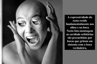 A expressividade do rosto reside fundamentalmente nos olhos e na boca. Nesta foto-montagem as cavidade orbitárias são preenchidas por bocas que gritam em sintonia com a boca verdadeira. 