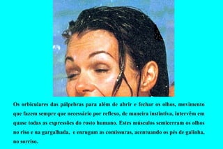 Os   orbiculares das pálpebras  p ara além de abrir e fechar os olhos, movimento que fazem sempre que necessário por reflexo, de maneira instintiva, intervêm em quase todas as expressões do rosto humano. Estes músculos semicerram os olhos no riso e na gargalhada,  e  enrugam as comissuras, acentuando os pés de galinha, no sorriso.  