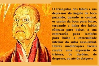O triangular dos lábios é um depressor do ângulo da boca puxando, quando se contrai, os cantos da boca para baixo, tornando a linha dos lábios côncava para baixo. A sua contracção puxa também para baixo a extremidade inferior do sulco naso-labial. Destas modificações faciais resulta uma expressão de tristeza, de desdém, de desprezo, ou até de desgosto 