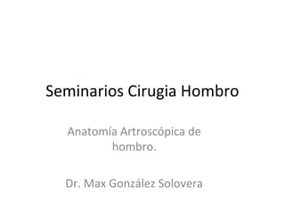 Seminarios Cirugia Hombro
Anatomía Artroscópica de
hombro.
Dr. Max González Solovera
 