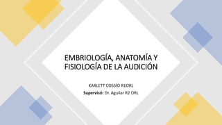KARLETT COSSÍO R1ORL
Supervisó: Dr. Aguilar R2 ORL
EMBRIOLOGÍA, ANATOMÍA Y
FISIOLOGÍA DE LA AUDICIÓN
 