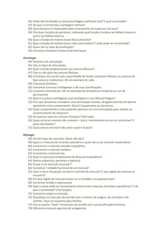 36) Onde são localizados os discos/cartilagens epifiseais (sic)? E qual sua função?
37) Do que é constituída a cartilagem epifisial?
38) Qual estrutura é responsável pelo crescimento em espessura do osso?
39) Cite duas funções do periósteo, indicando qual função é relativa ao folheto interno e
qual é ao folheto externo.
40) Qual a função da medulo óssea flava (amarela)?
41) Qual a função da medula óssea rubra (vermelha)? E onde pode ser encontrada?
42) Quais são os tipos de ossificação?
43) Conceitue Sinostose (material do Henrique).
Artrologia
44) Sinônimo de articulação.
45) Cite os tipos de articulação.
46) Qual o tecido predominante nas junturas fibrosas?
47) Cite os três tipos de junturas fibrosas.
48) Conceitue, de acordo com a quantidade de tecido conjuntivo fibroso, as junturas do
tipo sutura e sindesmose. Dê um exemplo de cada.
49) Conceitue Gonfoses.
50) Conceitue Junturas Cartilagíneas e dê suas classificações.
51) Conceitue Sincondrose. Dê um exemplo de sincondrose temporária e um de
permanente.
52) Qual é a juntura cartilagínea cuja cartilagem é uma fibrocartilagem?
53) Para que possamos considerar uma articulação sinovial, obrigatoriamente ela deverá
apresentar cinco componentes. Quais? Esquematize as estruturas.
54) Quais componentes a mais poderão aparecer em uma articulação para auxiliar no
amortecimento de impactos?
55) Há quantos tipos de Junturas Sinoviais? Cite todas.
56) Quais junturas sinoviais são uniaxiais – isto é, movimentam-se em um único eixo? E
quais são biaxiais?
57) Qual juntura sinovial é não axial e qual é triaxial?
Miologia
58) Há três tipos de músculos. Quais são eles?
59) Qual é o músculo de controle voluntário e quais são os de controle involuntário?
60) Caracterize o músculo estriado esquelético.
61) Caracterize o músculo cardíaco.
62) Caracterize o músculo liso.
63) Qual é a estrutura fundamental do Músculo Esquelético?
64) Defina endomísio, perimísio e epimísio.
65) O que é um fascículo muscular?
66) Conceitue “unidade funcional de um músculo”.
67) Qual o nome da porção carnosa e contrátil do músculo? E que região do músculo se
encontra?
68) Em que região do músculo situam-se os tendões e as aponeuroses?
69) Conceitue tendão e aponeurose
70) Qual o nome dado ao revestimento externo dos músculos estriados esqueléticos? E do
que é constituído? Cite funções.
71) Conceitue origem e inserção.
72) Classifique os músculos de acordo com o número de origens, de inserções e de
ventres. Faça um esquema para facilitar.
73) Cite os quatro “tipos” musculares de acordo com sua classificação funcional.
74) Diferencie músculo agonista de antagonista.
 