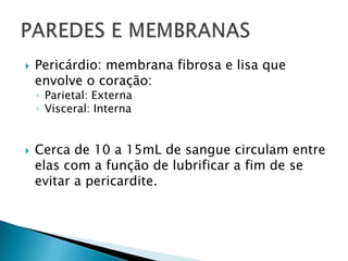  Pericárdio: membrana fibrosa e lisa que
envolve o coração:
◦ Parietal: Externa
◦ Visceral: Interna
 Cerca de 10 a 15mL de sangue circulam entre
elas com a função de lubrificar a fim de se
evitar a pericardite.
 