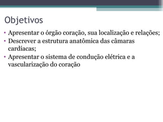 Objetivos
• Apresentar o órgão coração, sua localização e relações;
• Descrever a estrutura anatômica das câmaras
cardíacas;
• Apresentar o sistema de condução elétrica e a
vascularização do coração
 