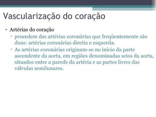 Vascularização do coração
• Artérias do coração
▫ procedem das artérias coronárias que freqüentemente são
duas: artérias coronárias direita e esquerda.
▫ As artérias coronárias originam-se no início da parte
ascendente da aorta, em regiões denominadas seios da aorta,
situados entre a parede da artéria e as partes livres das
válvulas semilunares.
 