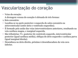 Vascularização do coração
• Veias do coração:
A drenagem venosa do coração é efetuada de três formas:
1. Seio coronário:
• Localiza-se na parte posterior e esquerda do sulco coronário ou
atrioventricular (entre átrio e ventrículo esquerdos).
• É formado pela união das veias interventriculares anteriores, resultando na
veia cardíaca magna, e marginal esquerda.
• São tributárias: Vv. posterior do ventrículo esquerdo, interventricular
posterior (igual cardíaca média), oblíqua do átrio esquerdo e cardíaca parva
(igual marginal direita).
• Desemboca no átrio direito, próximo à desembocadura da veia cava
inferior.
 