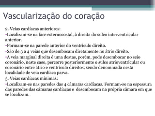 Vascularização do coração
2. Veias cardíacas anteriores:
•Localizam-se na face esternocostal, à direita do sulco interventricular
anterior.
•Formam-se na parede anterior do ventrículo direito.
•São de 3 a 4 veias que desembocam diretamente no átrio direito.
•A veia marginal direita é uma destas, porém, pode desembocar no seio
coronário, neste caso, percorre posteriormente o sulco atrioventricular ou
coronário entre átrio e ventrículo direitos, sendo denominada nesta
localidade de veia cardíaca parva.
3. Veias cardíacas mínimas:
•Localizam-se nas paredes das 4 câmaras cardíacas. Formam-se na espessura
das paredes das câmaras cardíacas e desembocam na própria câmara em que
se localizam.
 