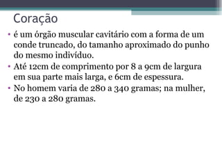 Coração
• é um órgão muscular cavitário com a forma de um
conde truncado, do tamanho aproximado do punho
do mesmo indivíduo.
• Até 12cm de comprimento por 8 a 9cm de largura
em sua parte mais larga, e 6cm de espessura.
• No homem varia de 280 a 340 gramas; na mulher,
de 230 a 280 gramas.
 