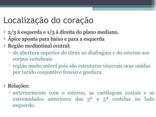 Localização do coração
• 2/3 à esquerda e 1/3 à direita do plano mediano.
• Ápice aponta para baixo e para a esquerda
• Região mediastinal central:
▫ da abertura superior do tórax ao diafragma e do esterno aos
corpos vertebrais
▫ região muito móvel pois são estruturas viscerais ocas unidas
por tecido conjuntivo frouxo e gordura.
• Relações:
▫ anteriormente com o esterno, as cartilagens costais e as
extremidades anteriores das 3ª e 5ª costelas no lado
esquerdo.
 