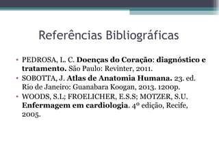 Referências Bibliográficas
• PEDROSA, L. C. Doenças do Coração: diagnóstico e
tratamento. São Paulo: Revinter, 2011.
• SOBOTTA, J. Atlas de Anatomia Humana. 23. ed.
Rio de Janeiro: Guanabara Koogan, 2013. 1200p.
• WOODS, S.L; FROELICHER, E.S.S; MOTZER, S.U.
Enfermagem em cardiologia. 4º edição, Recife,
2005.
 