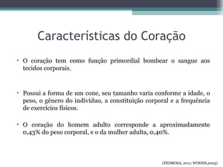 Características do Coração
• O coração tem como função primordial bombear o sangue aos
tecidos corporais.
• Possui a forma de um cone, seu tamanho varia conforme a idade, o
peso, o gênero do indivíduo, a constituição corporal e a frequência
de exercícios físicos.
• O coração do homem adulto corresponde a aproximadamente
0,43% do peso corporal, e o da mulher adulta, 0,40%.
(PEDROSA, 2011; WOODS,2005)
 