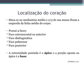 Localização do coração
• Situa-se no mediastino médio e 2/3 de sua massa ficam a
esquerda da linha média do corpo.
• Possui 4 faces:
Face esternocostal ou anterior
Face diafragmática
Face pulmonar
Face posterior
• A extremidade pontuda é o ápice e a porção oposta ao
ápice é a base.
(PEDROSA, 2011)
 
