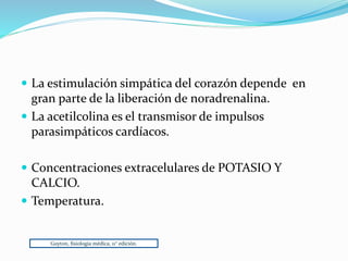 La estimulación simpática del corazón depende en
gran parte de la liberación de noradrenalina.
 La acetilcolina es el transmisor de impulsos
parasimpáticos cardíacos.
 Concentraciones extracelulares de POTASIO Y
CALCIO.
 Temperatura.
Guyton, fisiología médica, 11° edición.
 