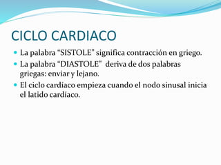CICLO CARDIACO
 La palabra “SISTOLE” significa contracción en griego.
 La palabra “DIASTOLE” deriva de dos palabras
griegas: enviar y lejano.
 El ciclo cardíaco empieza cuando el nodo sinusal inicia
el latido cardíaco.
 
