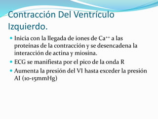 Contracción Del Ventrículo
Izquierdo.
 Inicia con la llegada de iones de Ca++ a las
proteínas de la contracción y se desencadena la
interacción de actina y miosina.
 ECG se manifiesta por el pico de la onda R
 Aumenta la presión del VI hasta exceder la presión
AI (10-15mmHg)
 