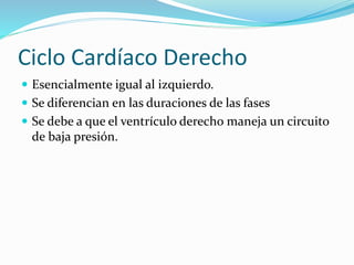 Ciclo Cardíaco Derecho
 Esencialmente igual al izquierdo.
 Se diferencian en las duraciones de las fases
 Se debe a que el ventrículo derecho maneja un circuito
de baja presión.
 
