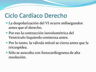 Ciclo Cardíaco Derecho
 La despolarización del VI ocurre milisegundos
antes que el derecho.
 Por eso la contracción isovolumétrica del
Ventrículo Izquierdo comienza antes.
 Por lo tanto, la válvula mitral se cierra antes que la
tricuspídea.
 Sólo se ausculta con fonocardiograma de alta
resolución.
 