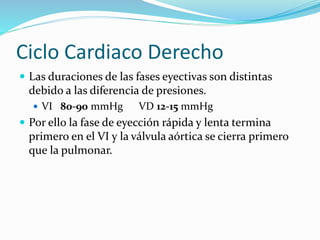 Ciclo Cardiaco Derecho
 Las duraciones de las fases eyectivas son distintas
debido a las diferencia de presiones.
 VI 80-90 mmHg VD 12-15 mmHg
 Por ello la fase de eyección rápida y lenta termina
primero en el VI y la válvula aórtica se cierra primero
que la pulmonar.
 