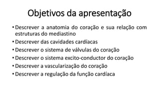 Objetivos da apresentação
• Descrever a anatomia do coração e sua relação com
estruturas do mediastino
• Descrever das cavidades cardíacas
• Descrever o sistema de válvulas do coração
• Descrever o sistema excito-conductor do coração
• Descrever a vascularização do coração
• Descrever a regulação da função cardíaca
 
