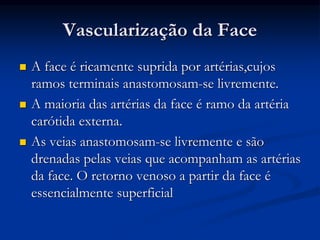 Vascularização da Face
 A face é ricamente suprida por artérias,cujos
ramos terminais anastomosam-se livremente.
 A maioria das artérias da face é ramo da artéria
carótida externa.
 As veias anastomosam-se livremente e são
drenadas pelas veias que acompanham as artérias
da face. O retorno venoso a partir da face é
essencialmente superficial
 