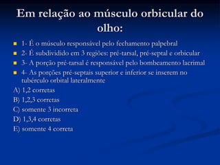 Em relação ao músculo orbicular do
olho:
 1- É o músculo responsável pelo fechamento palpebral
 2- É subdividido em 3 regiões: pré-tarsal, pré-septal e orbicular
 3- A porção pré-tarsal é responsável pelo bombeamento lacrimal
 4- As porções pré-septais superior e inferior se inserem no
tubérculo orbital lateralmente
A) 1,2 corretas
B) 1,2,3 corretas
C) somente 3 incorreta
D) 1,3,4 corretas
E) somente 4 correta
 
