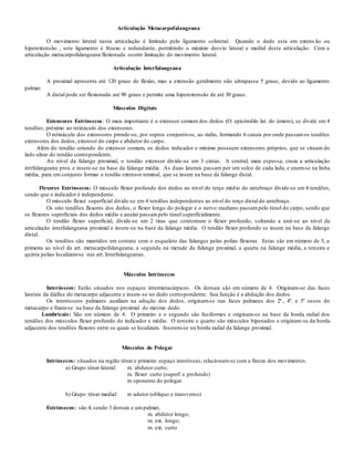 Articulação Metacarpofalangeana
O movimento lateral nesta articulação é limitado pelo ligamento colateral. Quando o dedo esta em extens ão ou
hiperextensão , este ligamento é frouxo e redundante, permitindo o máximo desvio lateral e medial desta articulação. Com a
articulação metacarpofalangeana flexionada ocorre limitação do movimento lateral.
Articulação Interfalangeana
A proximal apresenta até 120 graus de flexão, mas a extensão geralmente não ultrapassa 5 graus, devido ao ligamento
palmar.
A distal pode ser flexionada até 90 graus e permite uma hiperextensão de até 30 graus .
Músculos Digitais
Extensores Extrínsecos: O mais importante é o extensor comum dos dedos (O: epicôndilo lat. do úmero), se divide em 4
tendões, próximo ao retináculo dos extensores.
O retináculo dos extensores prende-se, por septos conjuntivos, ao rádio, formando 6 canais por onde passamos tendões
extensores dos dedos, extensor do carpo e abdutor do carpo.
Além do tendão oriundo do extensor comum, os dedos indicador e mínimo possuem extensores próprios, que se situam do
lado ulnar do tendão correspondente.
Ao nível da falange proximal, o tendão extensor divide-se em 3 cintas. A central, mais espessa, cruza a articulação
intrfalangeana prox. e insere-se na base da falange média. As duas laterais passam por um sulco de cada lada, e unem-se na linha
média, para em conjunto formar o tendão extensor teminal, que se insere na base da falange distal.
Flexores Extrínsecos: O músculo flexor profundo dos dedos ao nível do terço médio do antebraço divide-se em 4 tendões,
sendo que o indicador é independente.
O músculo flexor superficial divide-se em 4 tendões independentes ao nível do terço distal do antebraço.
Os oito tendões flexores dos dedos, o flexor longo do polegar e o nervo mediano passampelo túnel do carpo, sendo que
os flexores superficiais dos dedos médio e anular passampelo túnel superficialmente.
O tendão flexor superficial, divide-se em 2 tiras que contornam o flexor profundo, voltando a unir-se ao nível da
articulação interfalangeana proximal e insere-se na base da falange média. O tendão flexor profundo se insere na base da falange
distal.
Os tendões são mantidos em contato com o esqueleto das falanges pelas polias flexoras. Estas são em número de 5, a
primeira ao nível da art. metacarpofalangeana, a segunda na metade da falange proximal, a quarta na falange média, a terceira e
quinta polias localizam-se nas art. Interfalangeanas.
Músculos Intrínsecos
Interósseos: Estão situados nos espaços intermetacárpicos. Os dorsais são em número de 4. Originam-se das faces
laterais da diáfise do metacarpo adjacente e insere-se no dedo correspondente. Sua função é a abdução dos dedos.
Os interósseos palmares auxiliam na adução dos dedos, originam-se nas faces palmares dos 2º., 4º. e 5º ossos do
metacarpo e fixam-se na base da falange proximal do mesmo dedo.
Lumbricais: São em número de 4. O primeiro e o segundo são fusiformes e originam-se na base da borda radial dos
tendões dos músculos flexor profundo do indicador e médio. O terceiro e quarto são músculos bipenados e originam-se da borda
adjacente dos tendões flexores entre os quais se localizam. Inserem-se na borda radial da falange proximal.
Músculos do Polegar
Intrínsecos: situados na região tênar e primeiro espaço interósseo, relacionam-se com a fineza dos movimentos.
a) Grupo tênar lateral: m. abdutor curto;
m. flexor curto (superf. e profundo)
m oponente do polegar.
b) Grupo tênar medial: m adutor (obliquo e transverso)
Extrínsecos: são 4, sendo 3 dorsais e umpalmar;
m. abdutor longo;
m. ext. longo;
m. ext. curto
 