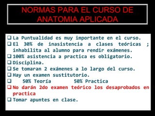 NORMAS PARA EL CURSO DE
ANATOMIA APLICADA
 La Puntualidad es muy importante en el curso.
 El 30% de inasistencia a clases teóricas ;
inhabilita al alumno para rendir exámenes.
 100% asistencia a practica es obligatorio.
 Disciplina.
 Se tomaran 2 exámenes a lo largo del curso.
 Hay un examen sustitutorio.
 50% Teoría 50% Practica
 No darán 2do examen teórico los desaprobados en
practica
 Tomar apuntes en clase.
 