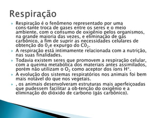 Respiração é o fenômeno representado por uma cons­tante troca de gases entre os seres e o meio ambiente, com o consumo de oxigênio pelos organismos, na grande maioria das vezes, e eliminação de gás carbônico, a fim de suprir as necessidades celulares de obtenção do 02e expurgo do C02.A respiração está intimamente relacionada com a nutrição, nas suas finalidades.Todavia existem seres que promovem a respiração celular, com a queima metabólica dos materiais antes assimilados, porém não utilizam o O2 como aceptor dos íons H*.A evolução dos sistemas respiratórios nos animais foi bem mais notável do que nos vegetais., os animais desenvolveram estruturas mais aperfeiçoadas que pudessem facilitar a ob­tenção do oxigênio e a eliminação do dióxido de carbono (gás carbônico).Respiração