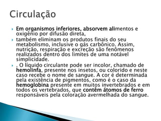 Em organismos inferiores, absorvem alimentos e oxigênio por difusão direta, também eliminam os produtos finais do seu metabolismo, inclusive o gás carbônico. Assim, nutrição, respiração e excreção são fenômenos realizados dentro dos limites de uma notável simplicidade.. O líquido circulante pode ser incolor, chamado de hemolinfa, presente nos insetos, ou colorido e neste caso recebe o nome de sangue. A cor é determinada pela existência de pigmentos, como é o caso da hemoglobina presente em muitos invertebrados e em todos os vertebrados, que contêm átomos de ferro responsáveis pela coloração avermelhada do sangue. Circulação