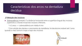 Características dos arcos na dentadura
decídua
2º)Relação dos incisivos
 Sobressalência (overjet): É a distância horizontal entre a superfície lingual dos incisivos
superiores e a borda incisal dos incisivos inferiores.
* é 2 anos => sobressaliência em média 4 mm
* Com atrição dos dentes e crescimento da mandíbula, há decréscimo estável até 5 anos
quando o mais comum é topo a topo dos incisivos
 