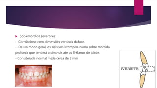  Sobremordida (overbite):
- Correlaciona com dimensões verticais da face.
- De um modo geral, os incisivos irrompem numa sobre mordida
profunda que tenderá a diminuir até os 5-6 anos de idade.
- Considerada normal mede cerca de 3 mm
 