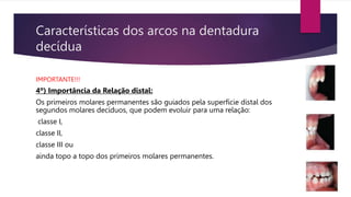 Características dos arcos na dentadura
decídua
IMPORTANTE!!!
4º) Importância da Relação distal:
Os primeiros molares permanentes são guiados pela superfície distal dos
segundos molares decíduos, que podem evoluir para uma relação:
classe I,
classe II,
classe III ou
ainda topo a topo dos primeiros molares permanentes.
 