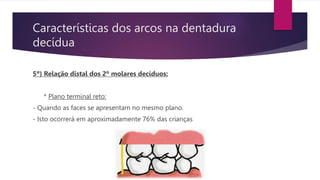 Características dos arcos na dentadura
decídua
5º) Relação distal dos 2º molares decíduos:
* Plano terminal reto:
- Quando as faces se apresentam no mesmo plano.
- Isto ocorrerá em aproximadamente 76% das crianças
 