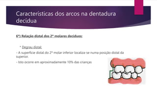 Características dos arcos na dentadura
decídua
6º) Relação distal dos 2º molares decíduos:
* Degrau distal:
- A superfície distal do 2º molar inferior localiza-se numa posição distal da
superior.
- Isto ocorre em aproximadamente 10% das crianças
 