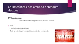 Características dos arcos na dentadura
decídua
9º)Tipos de Arco:
De acordo com Baume pode ser aro do tipo I e tipo II
 TIPO I
- Possui diastemas anteriores
- Mais favorável a um bom posicionamento dos permanentes
 