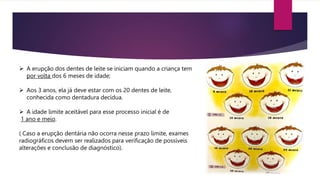  A erupção dos dentes de leite se iniciam quando a criança tem
por volta dos 6 meses de idade;
 Aos 3 anos, ela já deve estar com os 20 dentes de leite,
conhecida como dentadura decídua.
 A idade limite aceitável para esse processo inicial é de
1 ano e meio.
( Caso a erupção dentária não ocorra nesse prazo limite, exames
radiográficos devem ser realizados para verificação de possíveis
alterações e conclusão de diagnóstico).
 