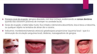  Primeiro sinal de erupção: gengiva abaulada, com leve inchaço, evidenciando as coroas dentáras
quando elas estiverem próximas de irromper na cavidade bucal;
 Sinais de erupção: o bebe baba muito, fica irritado e demonstra desconforto, leva à boca a mãozinha,
ou qualquer objeto na tentativa de aliviar dor e coceira.
 Indicamos: mordedores(materiais atóxicos) gelados(para proporcionar isquemia local – que é a
diminuição da circulação sanguínea local), dedeiras, massageadores de gengiva.
 