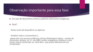 Observação importante para essa fase:
 Em caso de desconforto intenso, podemos administrar analgésicos.
 Qual?
- Gosto muito do ibuprofeno ou dipirona.
- Também indico a Camomilina C ,
apesar das suas poucas evidências clínicas (fitoterápico tópico - extrato da
camomila e alcaçuz, vit. C)- ela NÃO contém analgésicos sintéticos como
outras marcas comerciais, ex. nenê dent , que possui lidocaína da sua
composição.
 