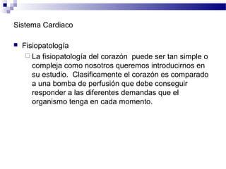 Sistema Cardiaco
 Fisiopatología
 La fisiopatología del corazón puede ser tan simple o
compleja como nosotros queremos introducirnos en
su estudio. Clasificamente el corazón es comparado
a una bomba de perfusión que debe conseguir
responder a las diferentes demandas que el
organismo tenga en cada momento.
 