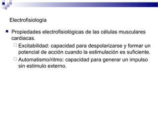Electrofisiología
 Propiedades electrofisiológicas de las células musculares
cardiacas.
 Excitabilidad: capacidad para despolarizarse y formar un
potencial de acción cuando la estimulación es suficiente.
 Automatismo/ritmo: capacidad para generar un impulso
sin estimulo externo.
 