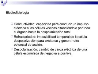 Electrofisiología
 Conductividad: capacidad para conducir un impulso
eléctrico a las células vecinas difundiéndolo por todo
el órgano hasta la despolarización total.
 Refractariedad: imposibilidad temporal de la célula
despolarización para excitarse y generar otro
potencial de acción.
 Despolarización: cambio de carga eléctrica de una
célula estimulada de negativa a positiva.
 