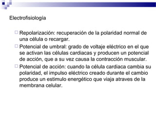 Electrofisiología
 Repolarización: recuperación de la polaridad normal de
una célula o recargar.
 Potencial de umbral: grado de voltaje eléctrico en el que
se activan las células cardiacas y producen un potencial
de acción, que a su vez causa la contracción muscular.
 Potencial de acción: cuando la célula cardiaca cambia su
polaridad, el impulso eléctrico creado durante el cambio
produce un estimulo energético que viaja atraves de la
membrana celular.
 